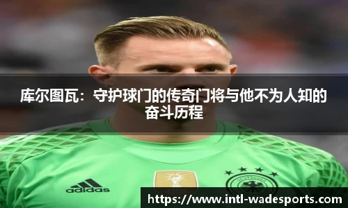 库尔图瓦：守护球门的传奇门将与他不为人知的奋斗历程